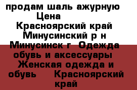 продам шаль ажурную › Цена ­ 3 000 - Красноярский край, Минусинский р-н, Минусинск г. Одежда, обувь и аксессуары » Женская одежда и обувь   . Красноярский край